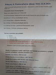 Pokyny k Pastoračným dňom 18.8.-22.8.2025
Aktivity pre deti budú prebiehať prevažne v Pastoračnom centre na adrese Farského úradu
Rišňovce.
Orientačný časový harmonogram:
Ranné odovzdanie detí je od 7.30 do 8.00
O 9:30 hod desiata. Rodičia deťom balia desiatu formou ako počas školského roka
Od 8:00 do 11.30 hod doobedňajšie aktivity
O 11:30 hod obed v reštaurácií Barborka.
Od 12:00 do 15.00 hod poobedňajšie aktivity
O 15:00 hod olovrant v priestoroch Pastoračného centra
Od 15:00 do 17.00 hod voľnočasové aktivity
Deťom je potrebné ráno pribalit':
• Desiata
• Fľaša na vodu
• Pokrývka hlavy
• Náhradné tričko
Prosím dať info. či majú deti kartičky na vlak - nahlásiť do utorka
Nahlásiť, kto z rodičov pôjde v stredu do Trnavy
(Repelent a opaľovací krém použiť ráno podľa uváženia)
Mobily sú zakázané, každý rodič bude mať kontakt na animátora v prípade
potreby sa budeme vzájomne kontaktovať!!
Pondelok: Jana Bullová /0905 522 600/
Utorok: Katarína Javorová-Rihová / 0907 766 447/
Streda: Eva Cvičelová /0907 064 842/-výlet vlakom do Trnavy
Štvrtok: Mária Šimorová /0918 205 273/
Piatok: Lucia Pauková /0908 397 909/
Každý deň po 15 tej hodine srdečne pozývame rodičov a starých rodičov, aby
prišli s nami zažiť atmosféru tábora a užiť si leto.
V piatok 22.8.2025 o 17:00hod bude d'akovná detská sv. omša a tým budú
pastoračné dni ukončené. Tešíme sa na všetkých!