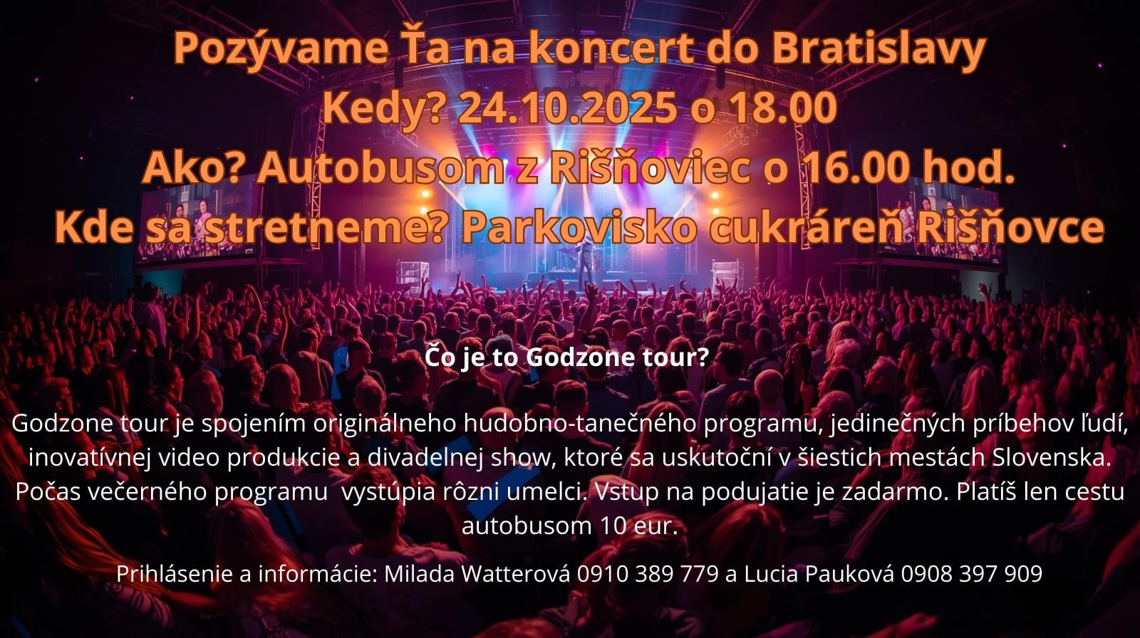 Plagát s informáciami o koncerte godzone. Pozývame Ťa na koncert do Bratislavy

Kedy: 24. 10. 2025 o 18:00
Ako: Autobusom (odchod o 16:00)
Kde sa stretneme: pri kostole v Rišňovciach

Čo je to Godzone Tour?
Godzone Tour je spojením originálneho hudobno-tanečného programu, jedinečných príbehov ľudí, inovatívnej videoprodukcie a divadelnej show, ktoré sa uskutoční v šiestich mestách Slovenska. Počas večerného programu vystúpia rôzni umelci.

