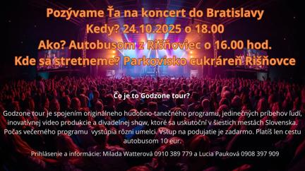 Plagát s informáciami o koncerte godzone. Pozývame Ťa na koncert do Bratislavy

Kedy: 24. 10. 2025 o 18:00
Ako: Autobusom (odchod o 16:00)
Kde sa stretneme: pri kostole v Rišňovciach

Čo je to Godzone Tour?
Godzone Tour je spojením originálneho hudobno-tanečného programu, jedinečných príbehov ľudí, inovatívnej videoprodukcie a divadelnej show, ktoré sa uskutoční v šiestich mestách Slovenska. Počas večerného programu vystúpia rôzni umelci.

