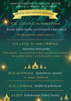 SRDEČNE POZÝVAME NA SPOLOČNÉ PREŽITIE ADVENTU A PRÍPRAVY NA VIANOCE
ADVENT 2024 FARNOSŤ RIŠNOVCE
4.12.,11.12 a 18.12. Sv. omša 6:30 hod.
Roráty každú stredu, pri sviečkach a lampášoch Pre deti pripravíme raňajky a teplý čaj
6.12. a 13.12. Sv. omša o 18:00 hod.
Adventné tiché piatky
Tichá adorácia * vystavená Sviatosť oltárna pre súkromnú poklonu bez modlitby ruženca * pol hodinu pred sv. omšou
20.12. od 15:00 hod. Spoločná sv. spoveď
sv. omša o 18:00 hod.
26.12. o 15:00 hod. Jasličková pobožnosť
6.1.2025 Koledovanie Dobrej Noviny